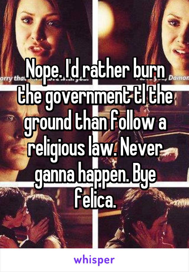 Nope. I'd rather burn the government tl the ground than follow a religious law. Never ganna happen. Bye felica.