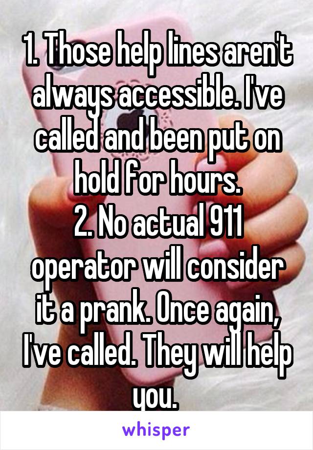 1. Those help lines aren't always accessible. I've called and been put on hold for hours.
2. No actual 911 operator will consider it a prank. Once again, I've called. They will help you. 