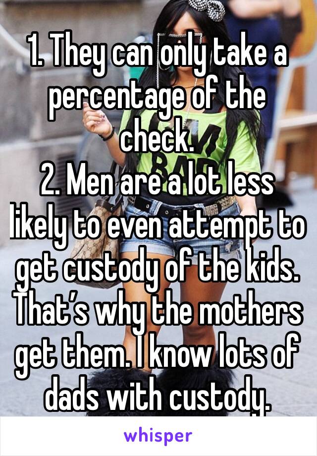 1. They can only take a percentage of the check. 
2. Men are a lot less likely to even attempt to get custody of the kids. That’s why the mothers get them. I know lots of dads with custody. 