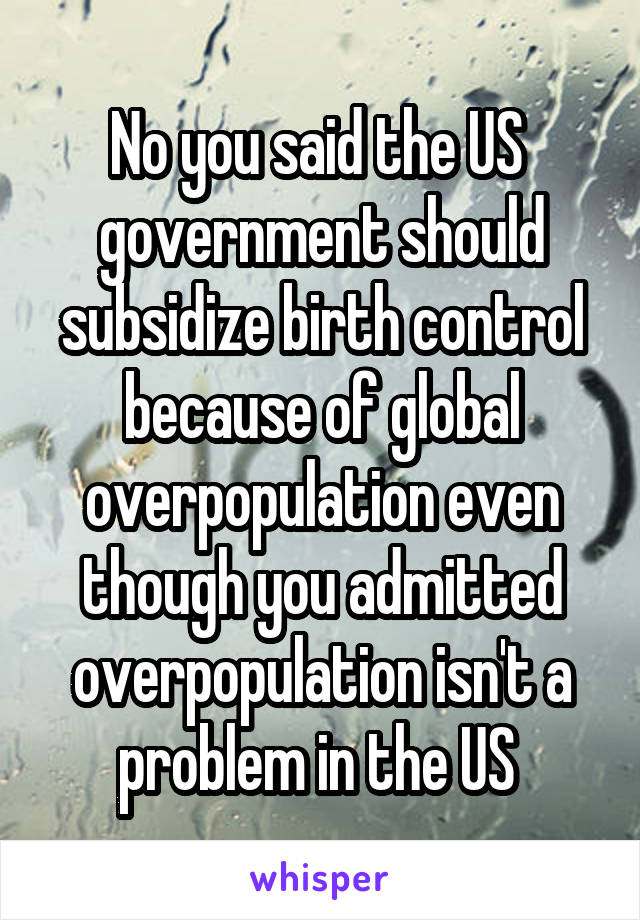 No you said the US  government should subsidize birth control because of global overpopulation even though you admitted overpopulation isn't a problem in the US 