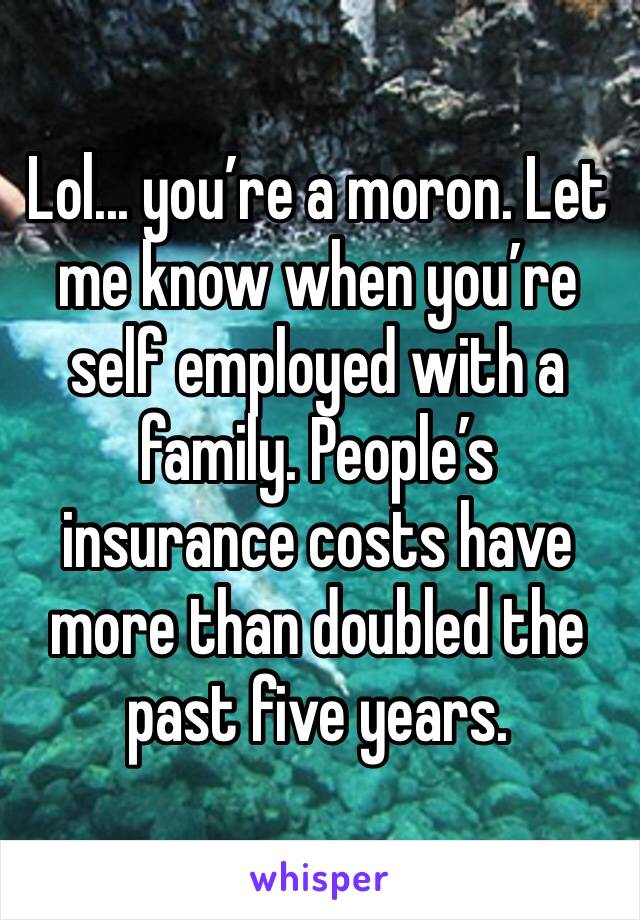 Lol... you’re a moron. Let me know when you’re self employed with a family. People’s insurance costs have more than doubled the past five years.