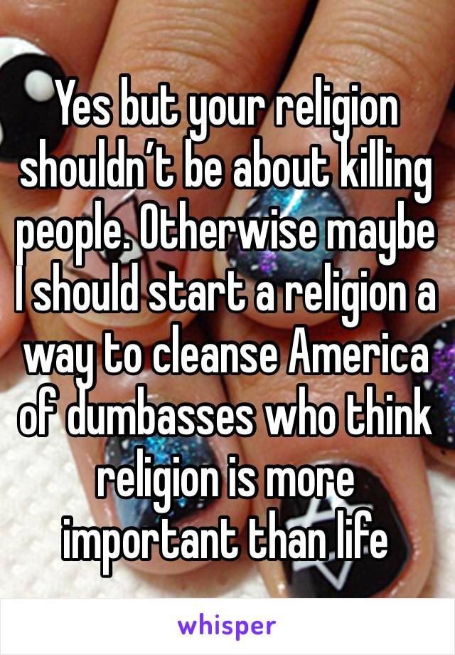 Yes but your religion shouldn’t be about killing people. Otherwise maybe I should start a religion a way to cleanse America of dumbasses who think religion is more important than life