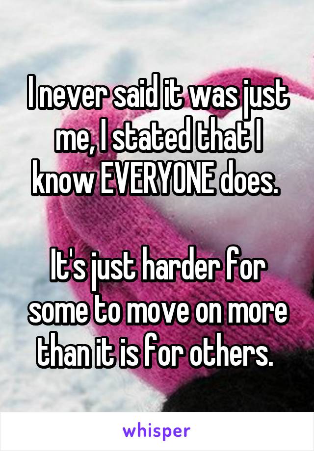 I never said it was just me, I stated that I know EVERYONE does. 

It's just harder for some to move on more than it is for others. 