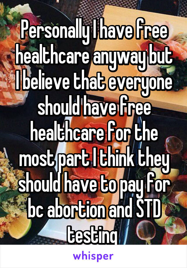 Personally I have free healthcare anyway but I believe that everyone should have free healthcare for the most part I think they should have to pay for bc abortion and STD testing 