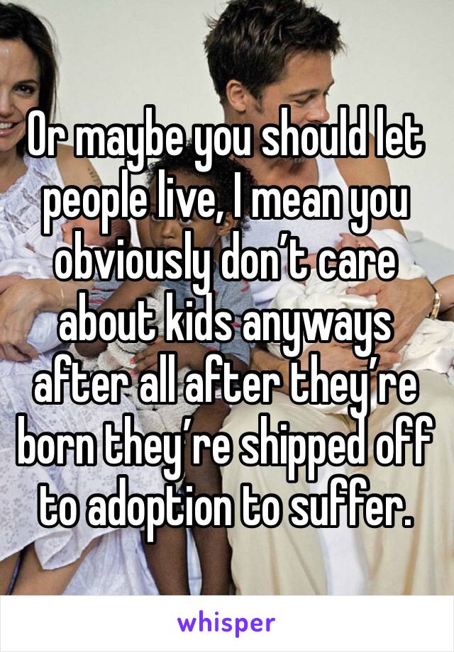 Or maybe you should let people live, I mean you obviously don’t care about kids anyways after all after they’re born they’re shipped off to adoption to suffer.