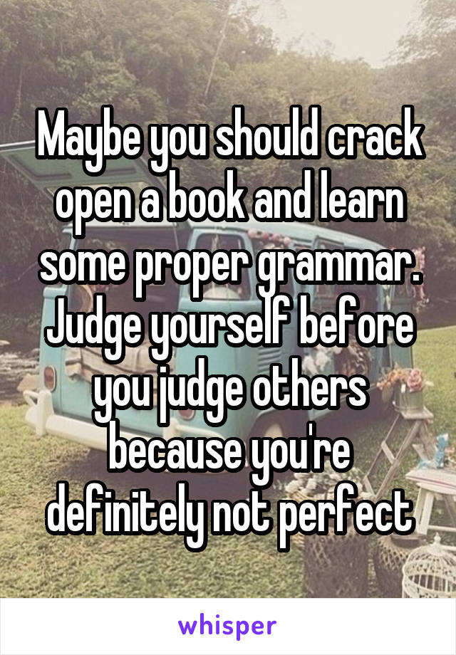 Maybe you should crack open a book and learn some proper grammar. Judge yourself before you judge others because you're definitely not perfect