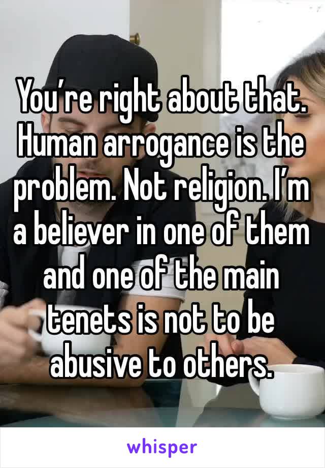 You’re right about that. Human arrogance is the problem. Not religion. I’m a believer in one of them and one of the main tenets is not to be abusive to others.