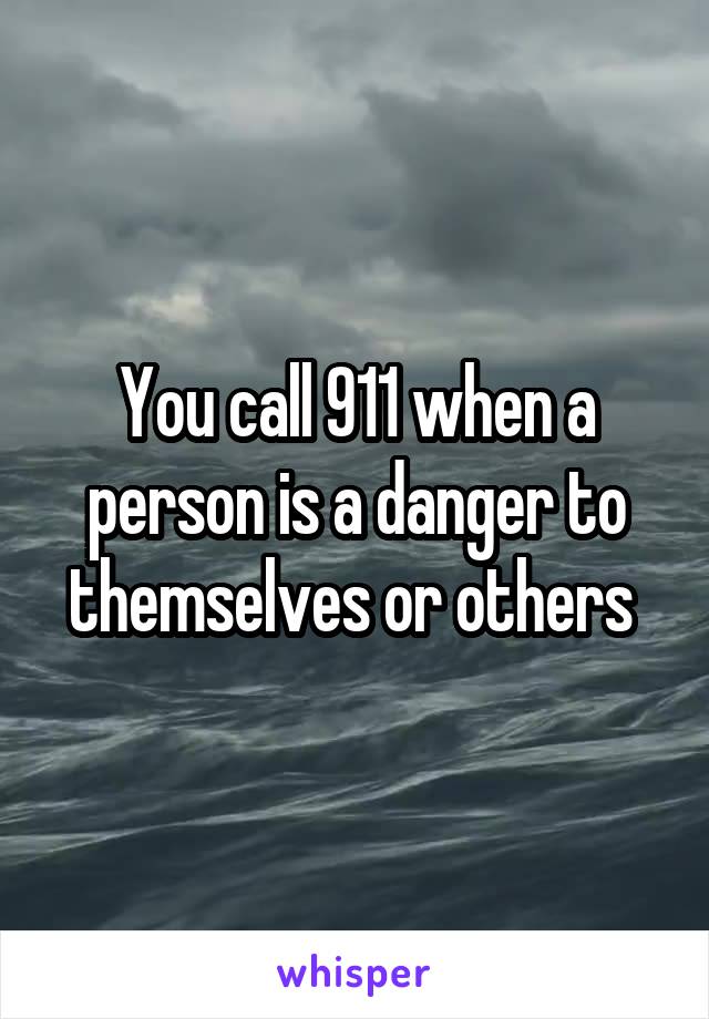 You call 911 when a person is a danger to themselves or others 