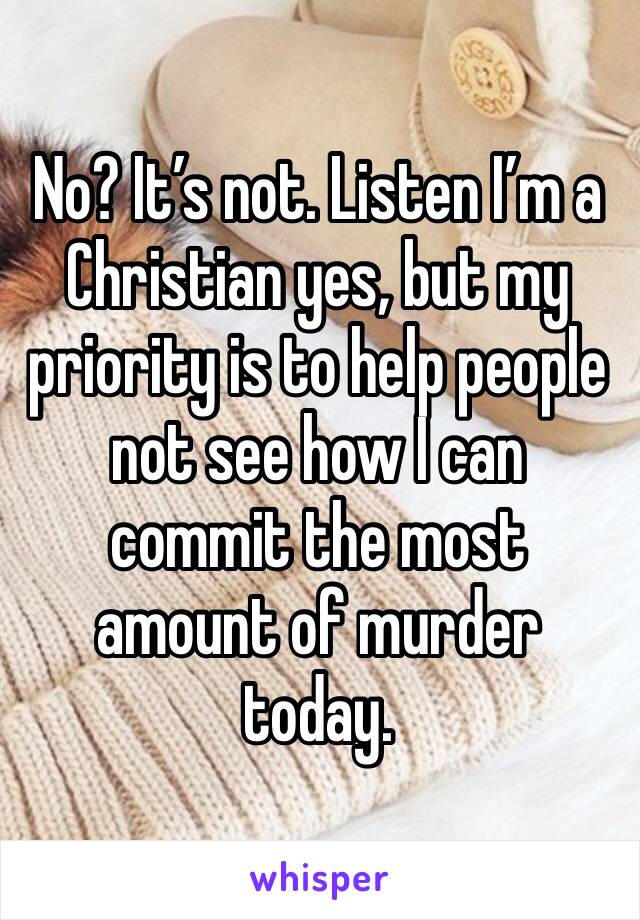 No? It’s not. Listen I’m a Christian yes, but my priority is to help people not see how I can commit the most amount of murder today.