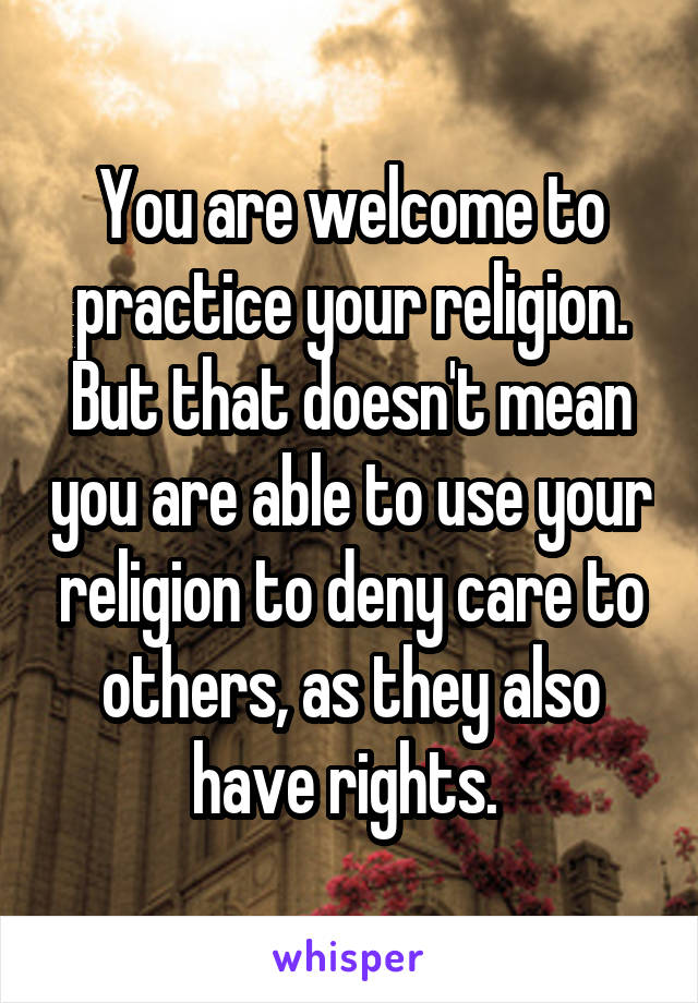 You are welcome to practice your religion. But that doesn't mean you are able to use your religion to deny care to others, as they also have rights. 