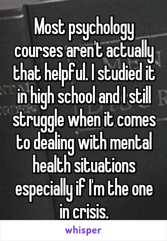 Most psychology courses aren't actually that helpful. I studied it in high school and I still struggle when it comes to dealing with mental health situations especially if I'm the one in crisis.