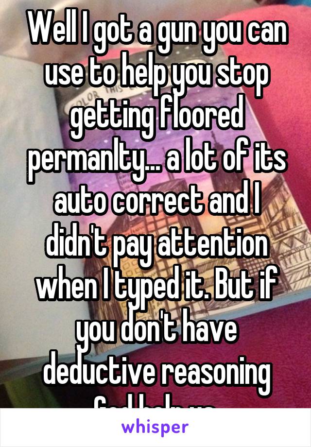 Well I got a gun you can use to help you stop getting floored permanlty... a lot of its auto correct and I didn't pay attention when I typed it. But if you don't have deductive reasoning God help us.