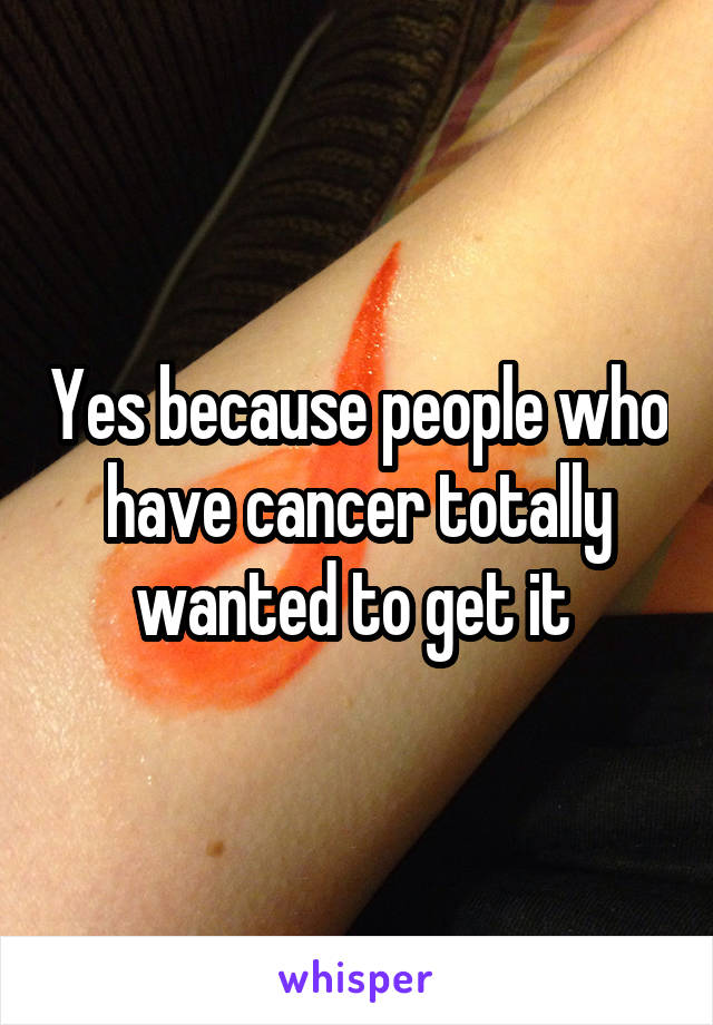 Yes because people who have cancer totally wanted to get it 