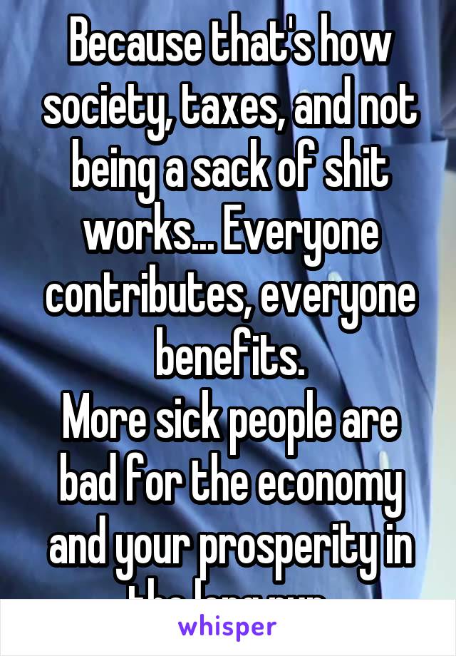 Because that's how society, taxes, and not being a sack of shit works... Everyone contributes, everyone benefits.
More sick people are bad for the economy and your prosperity in the long run.