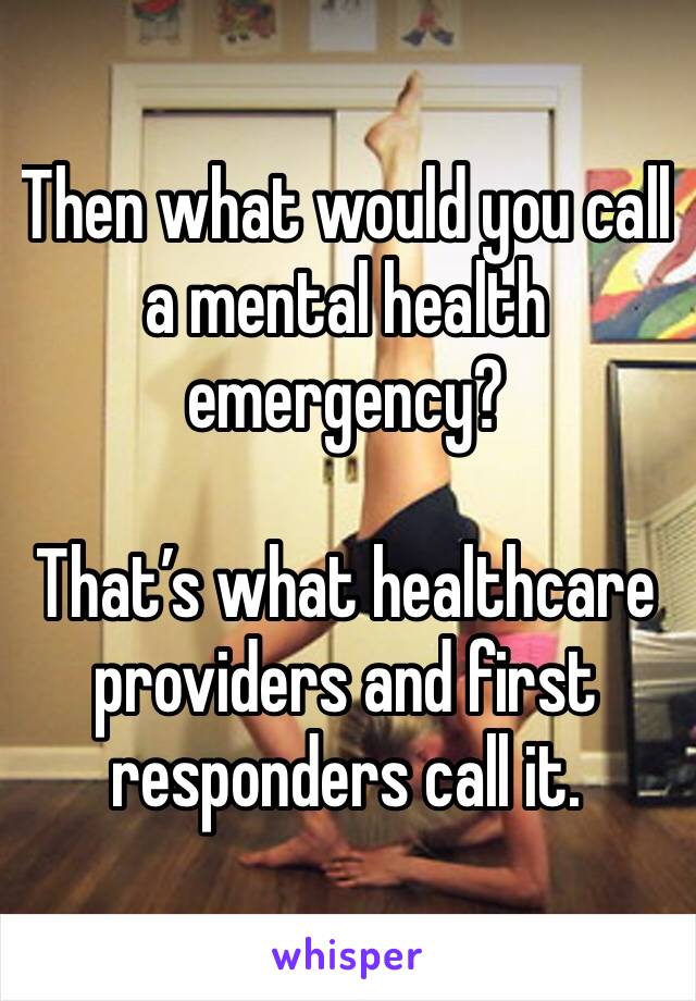 Then what would you call a mental health emergency? 
 
That’s what healthcare providers and first responders call it. 