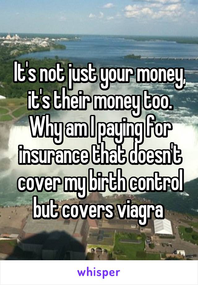 It's not just your money, it's their money too. Why am I paying for insurance that doesn't cover my birth control but covers viagra 