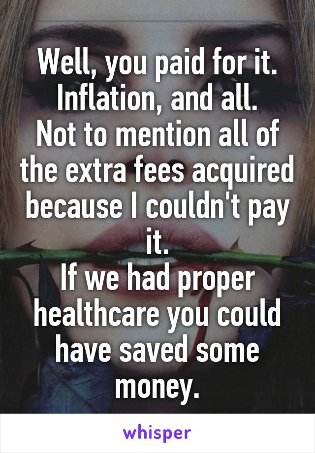 Well, you paid for it.
Inflation, and all.
Not to mention all of the extra fees acquired because I couldn't pay it.
If we had proper healthcare you could have saved some money.