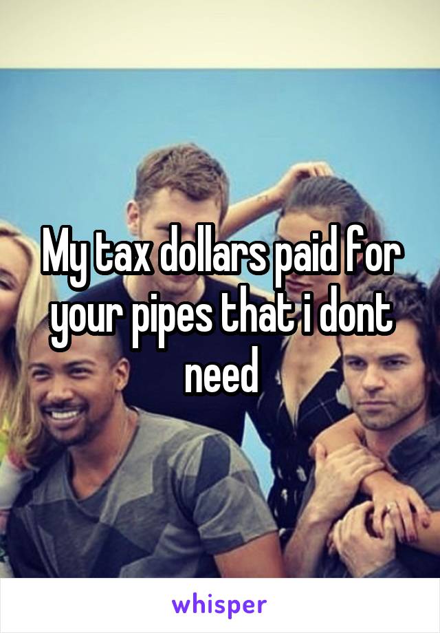 My tax dollars paid for your pipes that i dont need