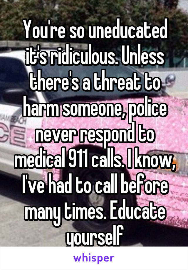 You're so uneducated it's ridiculous. Unless there's a threat to harm someone, police never respond to medical 911 calls. I know, I've had to call before many times. Educate yourself