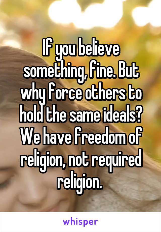 If you believe something, fine. But why force others to hold the same ideals? We have freedom of religion, not required religion. 