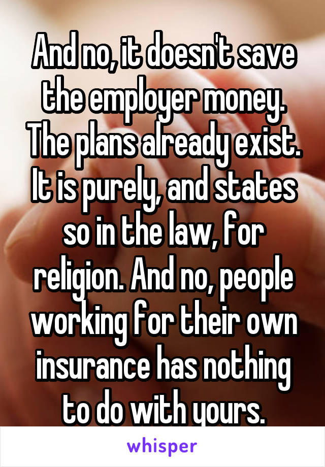 And no, it doesn't save the employer money. The plans already exist. It is purely, and states so in the law, for religion. And no, people working for their own insurance has nothing to do with yours.