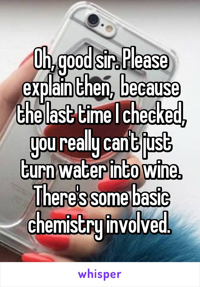 Oh, good sir. Please explain then,  because the last time I checked, you really can't just turn water into wine. There's some basic chemistry involved. 