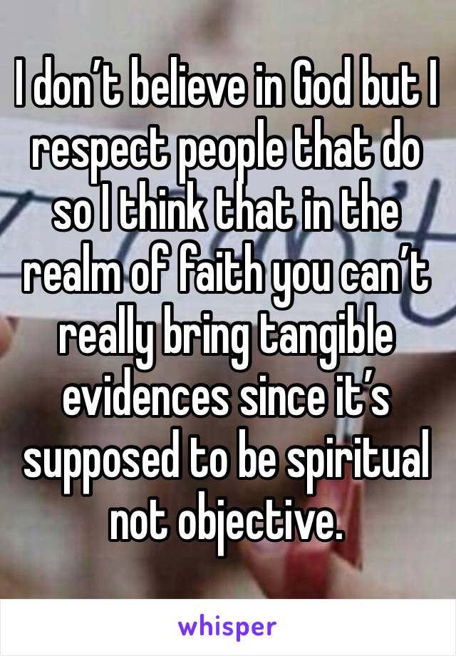 I don’t believe in God but I respect people that do so I think that in the realm of faith you can’t really bring tangible evidences since it’s supposed to be spiritual not objective. 