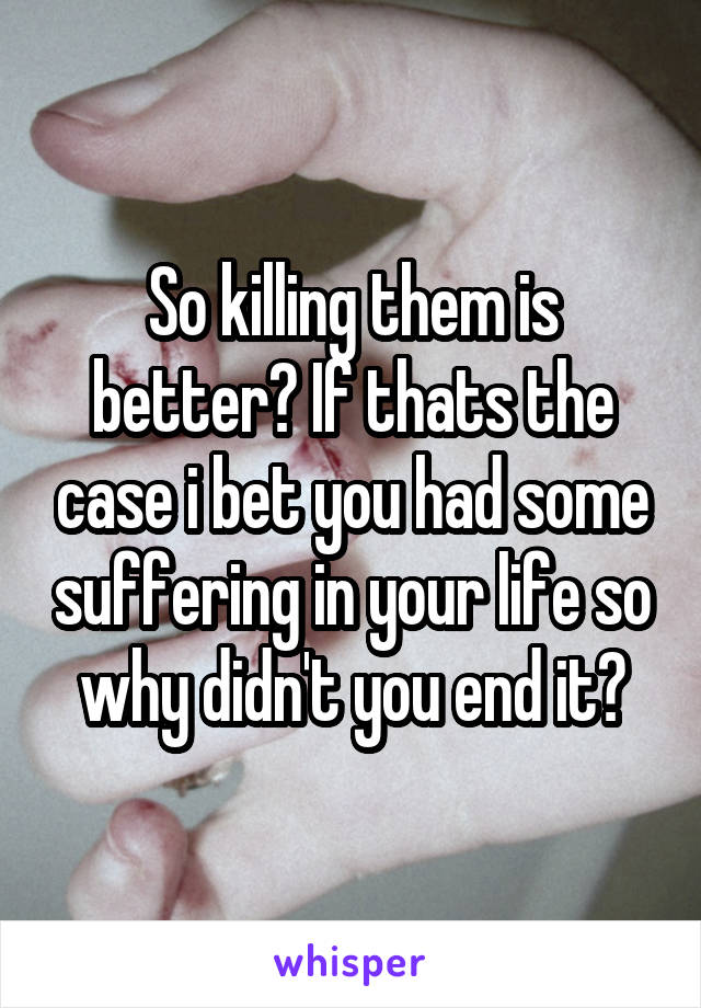 So killing them is better? If thats the case i bet you had some suffering in your life so why didn't you end it?