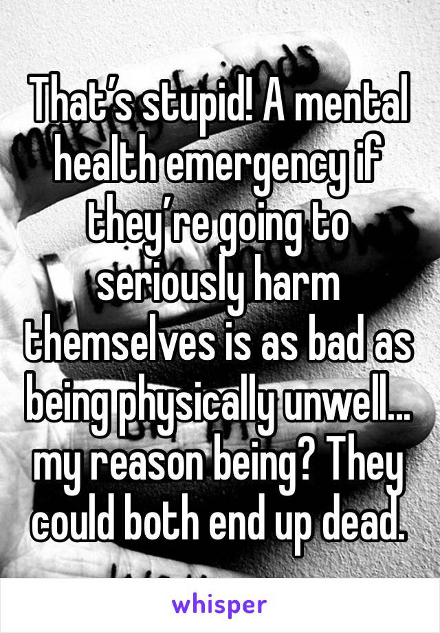 That’s stupid! A mental health emergency if they’re going to seriously harm themselves is as bad as being physically unwell... my reason being? They could both end up dead.