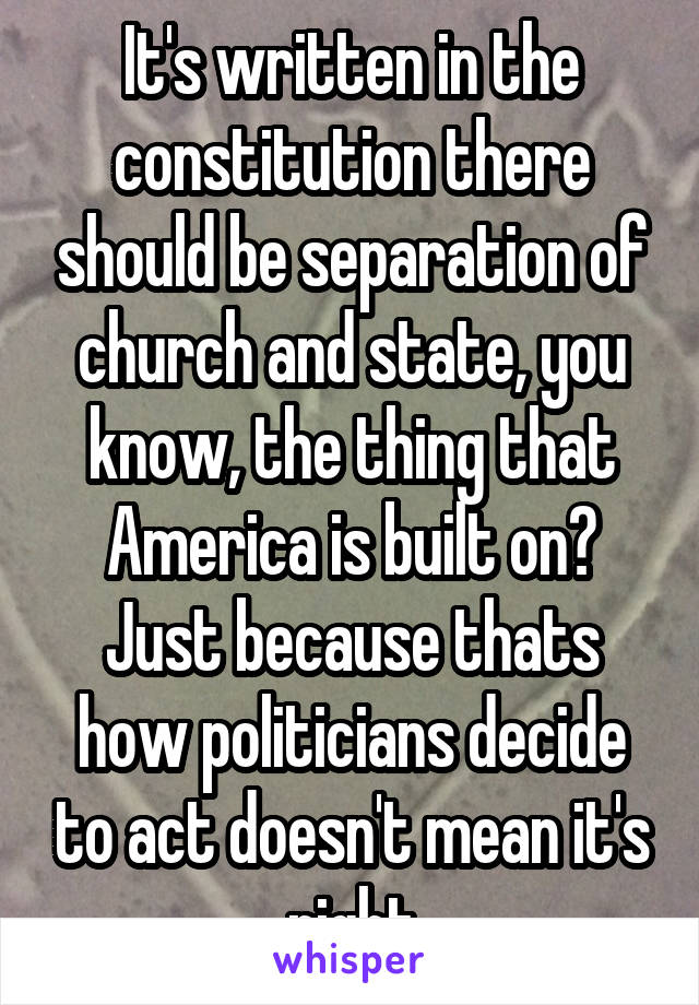 It's written in the constitution there should be separation of church and state, you know, the thing that America is built on? Just because thats how politicians decide to act doesn't mean it's right