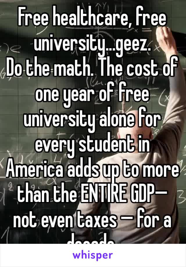 Free healthcare, free university...geez. 
Do the math. The cost of one year of free university alone for every student in America adds up to more than the ENTIRE GDP— not even taxes — for a decade. 