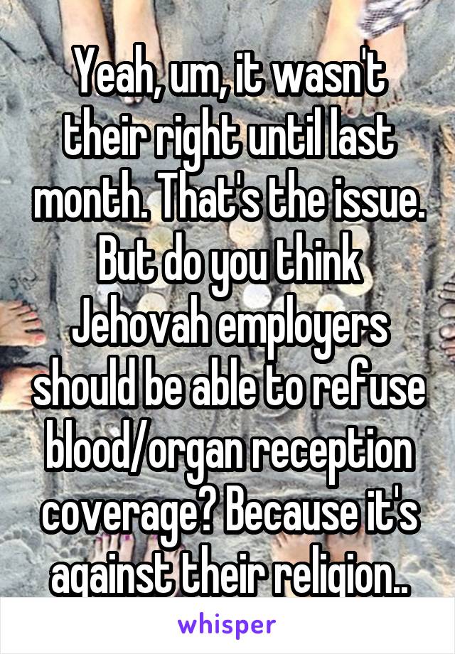 Yeah, um, it wasn't their right until last month. That's the issue. But do you think Jehovah employers should be able to refuse blood/organ reception coverage? Because it's against their religion..