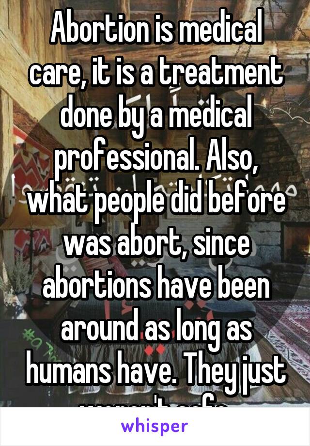 Abortion is medical care, it is a treatment done by a medical professional. Also, what people did before was abort, since abortions have been around as long as humans have. They just weren't safe.