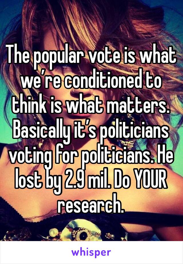 The popular vote is what we’re conditioned to think is what matters. Basically it’s politicians voting for politicians. He lost by 2.9 mil. Do YOUR research. 