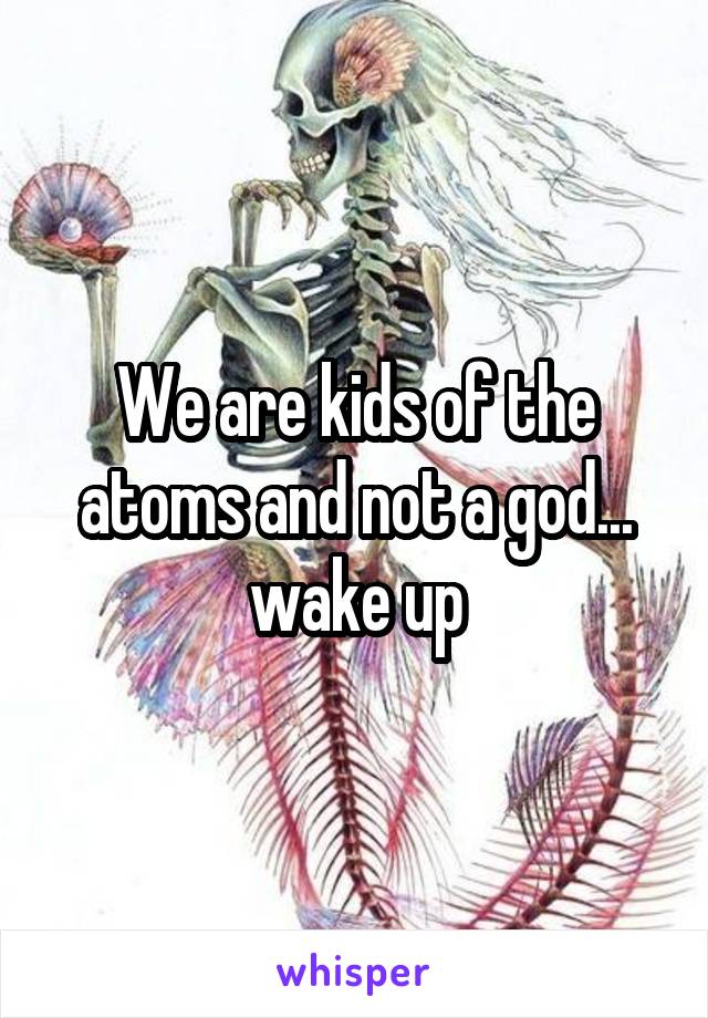 We are kids of the atoms and not a god... wake up