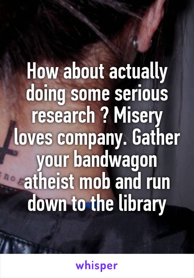 How about actually doing some serious research ? Misery loves company. Gather your bandwagon atheist mob and run down to the library