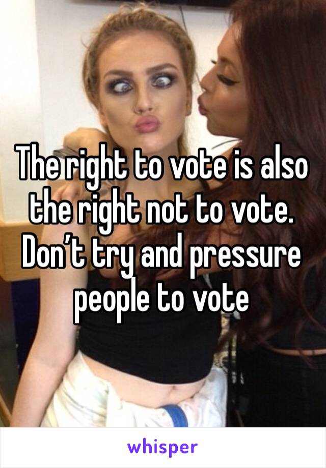 The right to vote is also the right not to vote. Don’t try and pressure people to vote