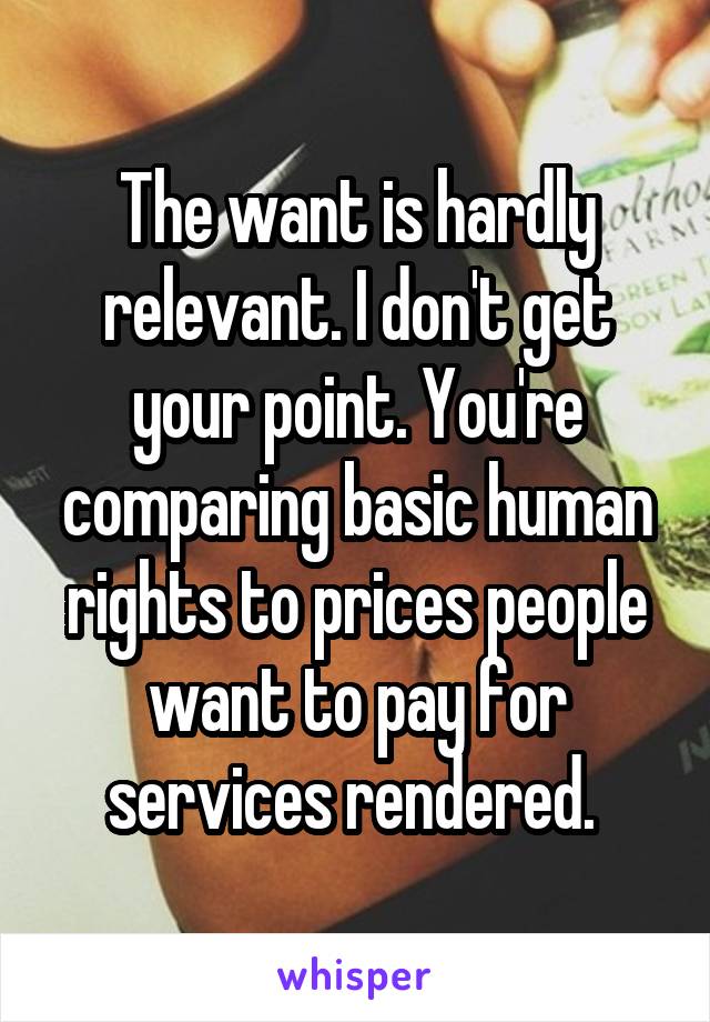 The want is hardly relevant. I don't get your point. You're comparing basic human rights to prices people want to pay for services rendered. 