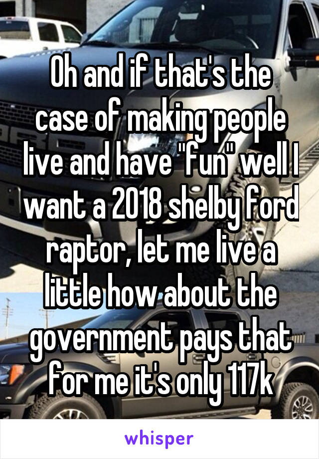 Oh and if that's the case of making people live and have "fun" well I want a 2018 shelby ford raptor, let me live a little how about the government pays that for me it's only 117k