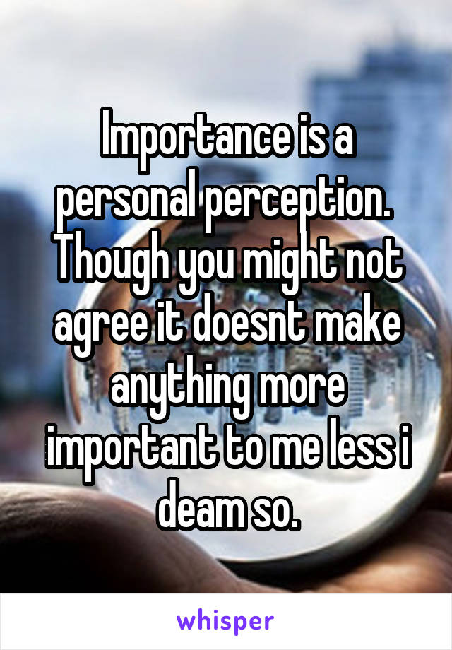 Importance is a personal perception.  Though you might not agree it doesnt make anything more important to me less i deam so.