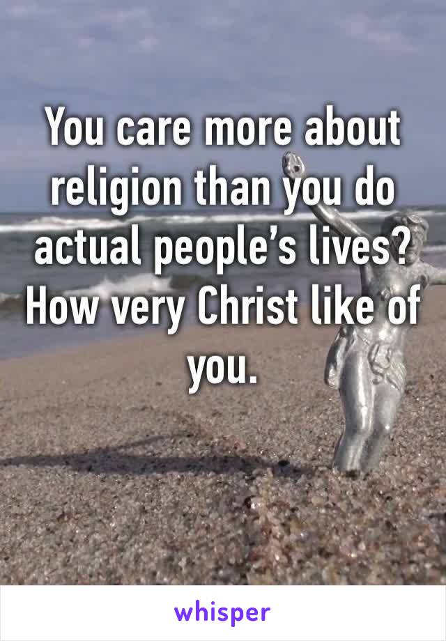 You care more about religion than you do actual people’s lives? How very Christ like of you.