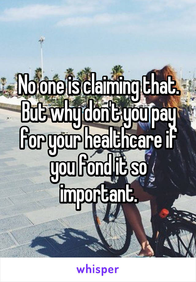 No one is claiming that. But why don't you pay for your healthcare if you fond it so important.