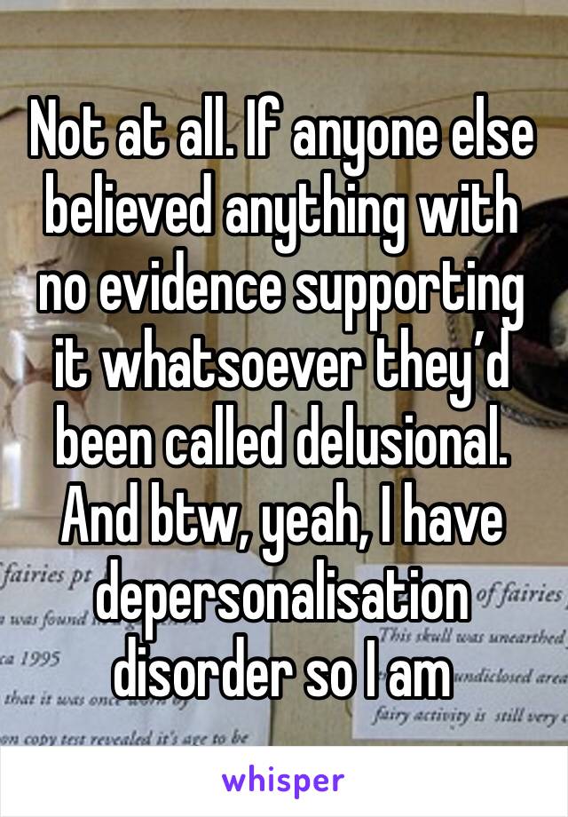 Not at all. If anyone else believed anything with no evidence supporting it whatsoever they’d been called delusional. And btw, yeah, I have depersonalisation disorder so I am