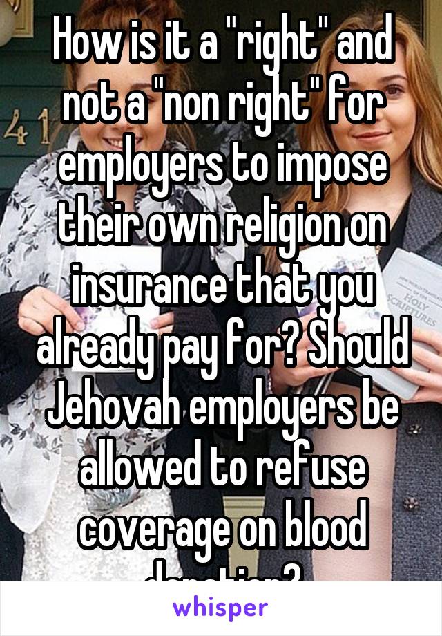 How is it a "right" and not a "non right" for employers to impose their own religion on insurance that you already pay for? Should Jehovah employers be allowed to refuse coverage on blood donation?