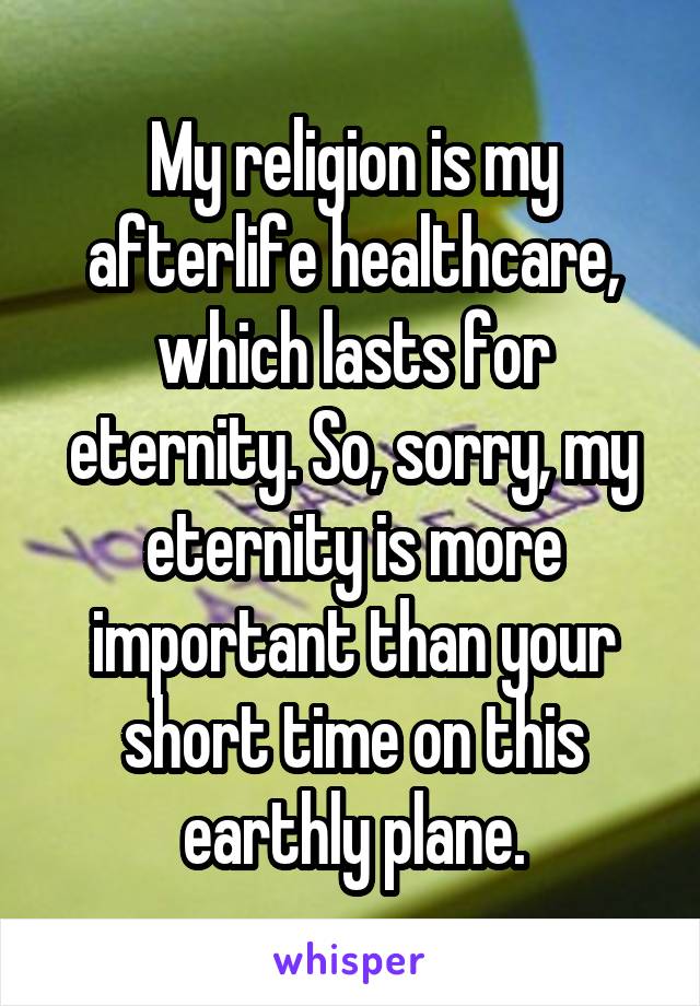 My religion is my afterlife healthcare, which lasts for eternity. So, sorry, my eternity is more important than your short time on this earthly plane.