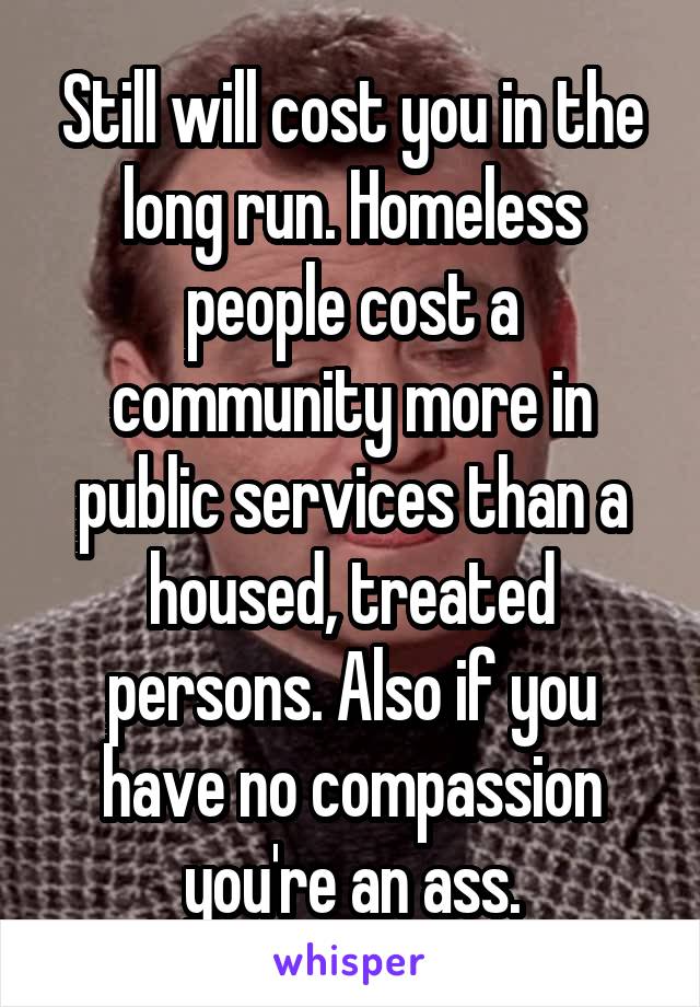 Still will cost you in the long run. Homeless people cost a community more in public services than a housed, treated persons. Also if you have no compassion you're an ass.