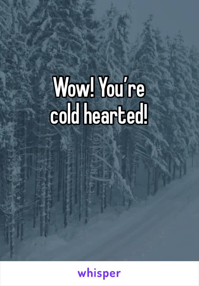 Wow! You’re cold hearted!