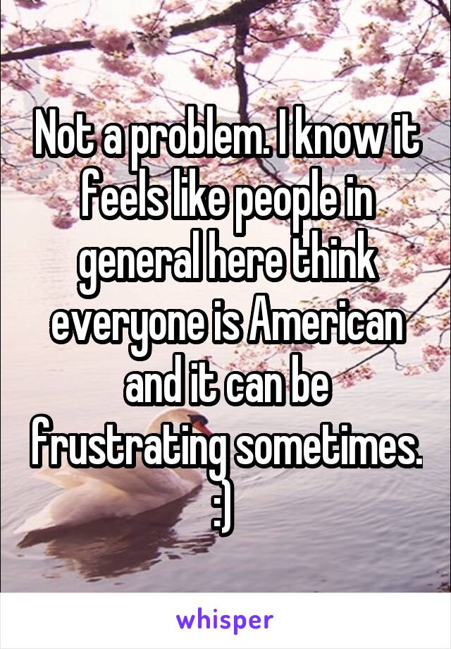 Not a problem. I know it feels like people in general here think everyone is American and it can be frustrating sometimes. :) 