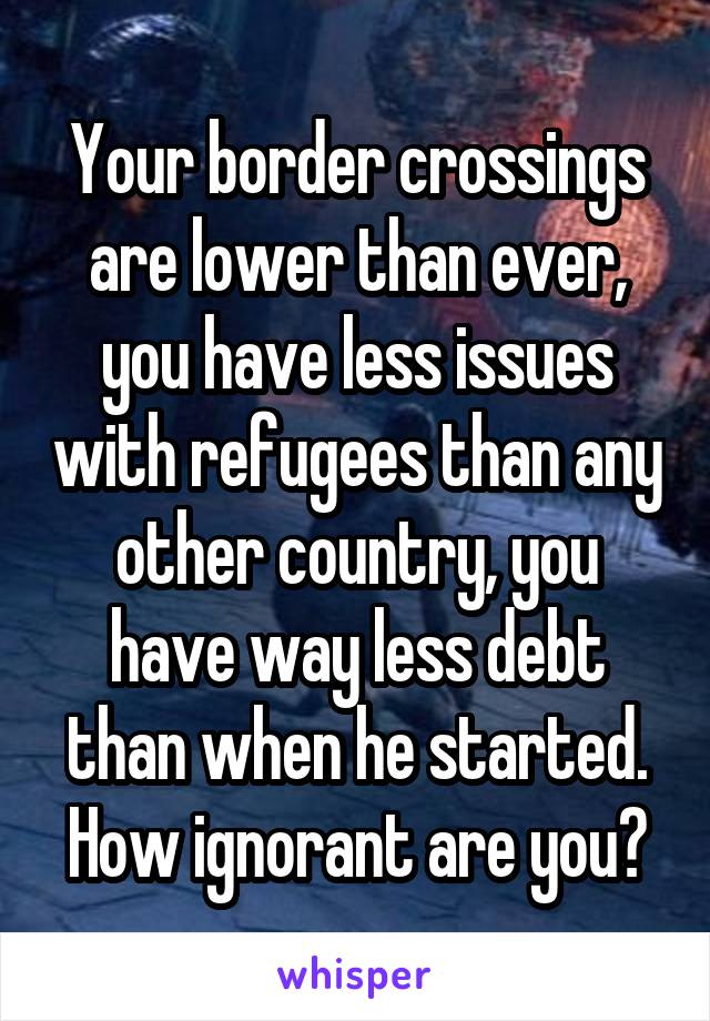 Your border crossings are lower than ever, you have less issues with refugees than any other country, you have way less debt than when he started. How ignorant are you?