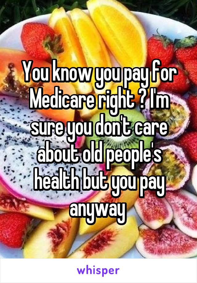 You know you pay for Medicare right ? I'm sure you don't care about old people's health but you pay anyway 